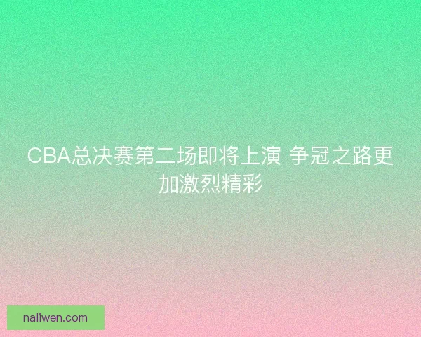 CBA总决赛第二场即将上演 争冠之路更加激烈精彩