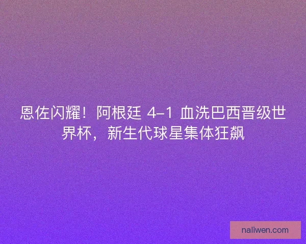 恩佐闪耀！阿根廷 4-1 血洗巴西晋级世界杯，新生代球星集体狂飙