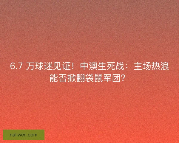 6.7 万球迷见证！中澳生死战：主场热浪能否掀翻袋鼠军团？