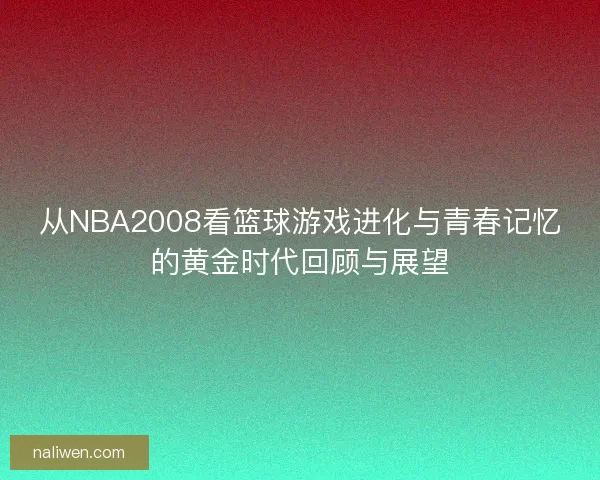 从NBA2008看篮球游戏进化与青春记忆的黄金时代回顾与展望