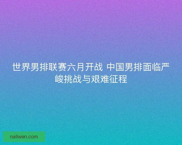 世界男排联赛六月开战 中国男排面临严峻挑战与艰难征程