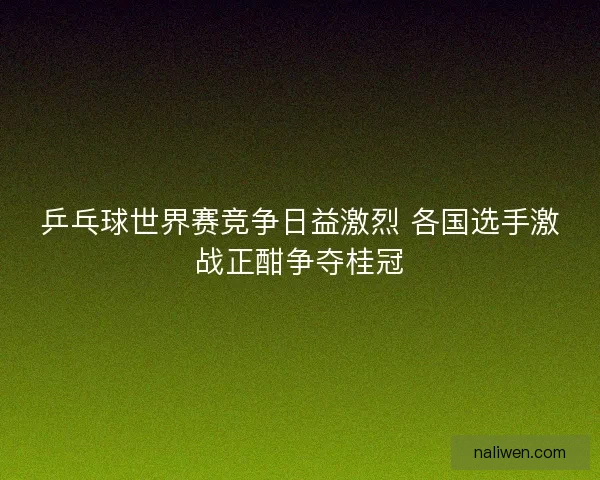 乒乓球世界赛竞争日益激烈 各国选手激战正酣争夺桂冠