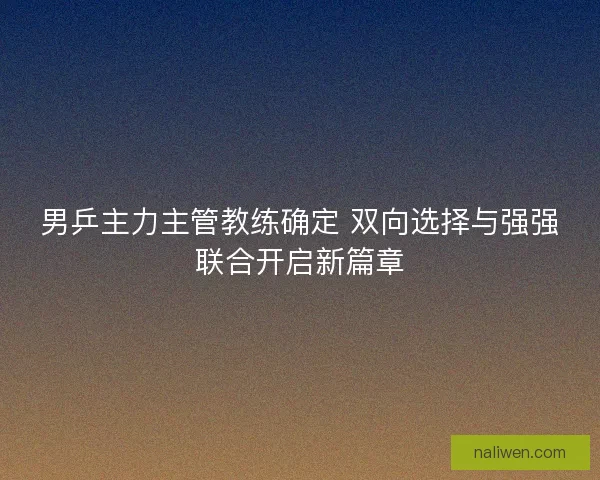男乒主力主管教练确定 双向选择与强强联合开启新篇章