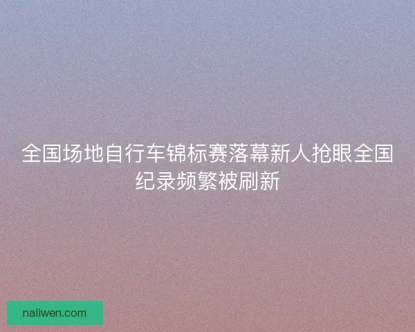 全国场地自行车锦标赛落幕新人抢眼全国纪录频繁被刷新