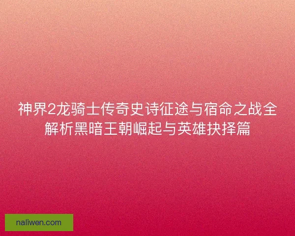 神界2龙骑士传奇史诗征途与宿命之战全解析黑暗王朝崛起与英雄抉择篇