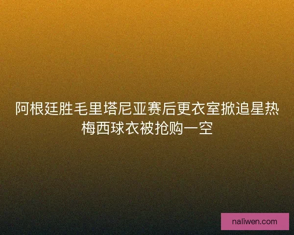 阿根廷胜毛里塔尼亚赛后更衣室掀追星热梅西球衣被抢购一空 阿根廷胜毛里塔尼亚赛后更衣室掀追星热梅西球衣被抢购一空