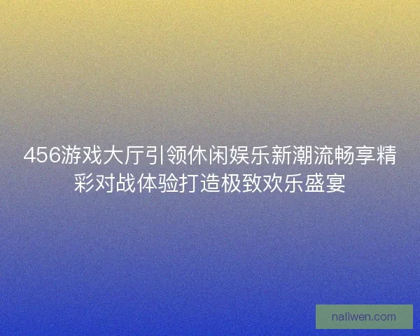 456游戏大厅引领休闲娱乐新潮流畅享精彩对战体验打造极致欢乐盛宴 456游戏大厅引领休闲娱乐新潮流畅享精彩对战体验打造极致欢乐盛宴
