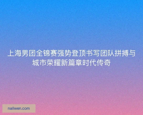 上海男团全锦赛强势登顶书写团队拼搏与城市荣耀新篇章时代传奇