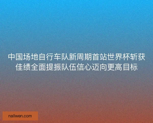 中国场地自行车队新周期首站世界杯斩获佳绩全面提振队伍信心迈向更高目标