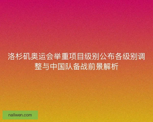 洛杉矶奥运会举重项目级别公布各级别调整与中国队备战前景解析
