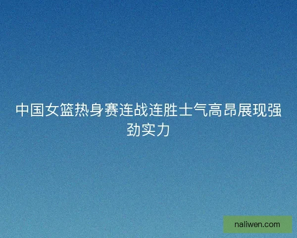 中国女篮热身赛连战连胜士气高昂展现强劲实力 中国女篮热身赛连战连胜士气高昂展现强劲实力