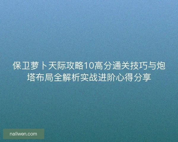 保卫萝卜天际攻略10高分通关技巧与炮塔布局全解析实战进阶心得分享