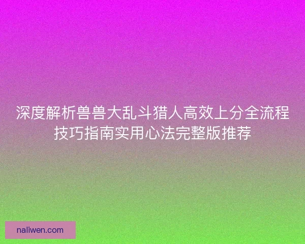 深度解析兽兽大乱斗猎人高效上分全流程技巧指南实用心法完整版推荐 深度解析兽兽大乱斗猎人高效上分全流程技巧指南实用心法完整版推荐