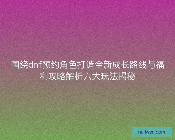 围绕dnf预约角色打造全新成长路线与福利攻略解析六大玩法揭秘