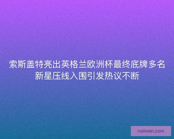 索斯盖特亮出英格兰欧洲杯最终底牌多名新星压线入围引发热议不断