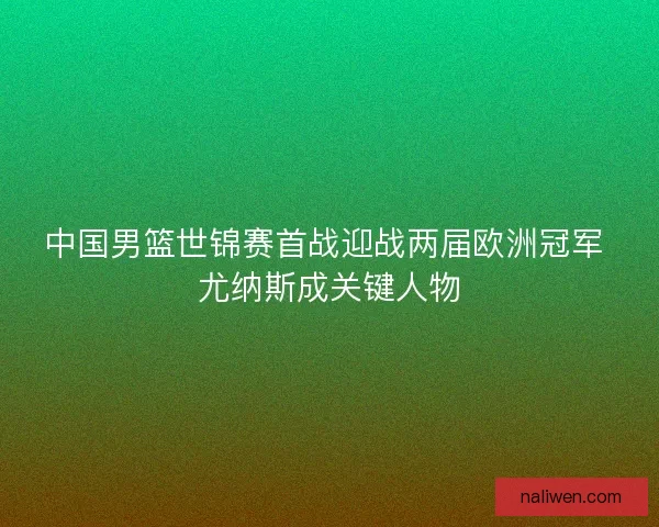 中国男篮世锦赛首战迎战两届欧洲冠军 尤纳斯成关键人物